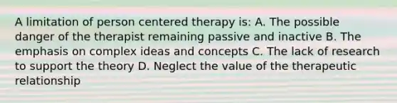 A limitation of person centered therapy is: A. The possible danger of the therapist remaining passive and inactive B. The emphasis on complex ideas and concepts C. The lack of research to support the theory D. Neglect the value of the therapeutic relationship