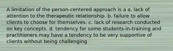 A limitation of the person-centered approach is a a. lack of attention to the therapeutic relationship. b. failure to allow clients to choose for themselves. c. lack of research conducted on key concepts. d. tendency for some students-in-training and practitioners may have a tendency to be very supportive of clients without being challenging