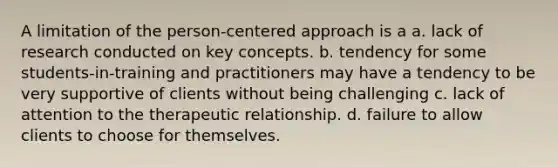 A limitation of the person-centered approach is a a. lack of research conducted on key concepts. b. tendency for some students-in-training and practitioners may have a tendency to be very supportive of clients without being challenging c. lack of attention to the therapeutic relationship. d. failure to allow clients to choose for themselves.