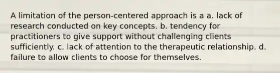 A limitation of the person-centered approach is a a. lack of research conducted on key concepts. b. tendency for practitioners to give support without challenging clients sufficiently. c. lack of attention to the therapeutic relationship. d. failure to allow clients to choose for themselves.