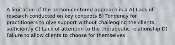 A limitation of the person-centered approach is a A) Lack of research conducted on key concepts B) Tendency for practitioners to give support without challenging the clients sufficiently C) Lack of attention to the therapeutic relationship D) Failure to allow clients to choose for themselves