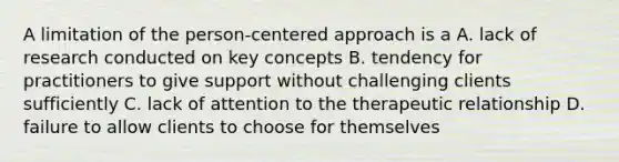 A limitation of the person-centered approach is a A. lack of research conducted on key concepts B. tendency for practitioners to give support without challenging clients sufficiently C. lack of attention to the therapeutic relationship D. failure to allow clients to choose for themselves