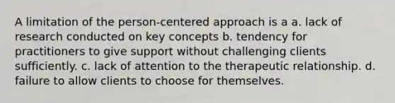 A limitation of the person-centered approach is a a. lack of research conducted on key concepts b. tendency for practitioners to give support without challenging clients sufficiently. c. lack of attention to the therapeutic relationship. d. failure to allow clients to choose for themselves.