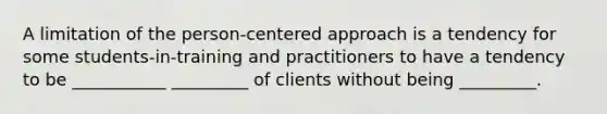 A limitation of the person-centered approach is a tendency for some students-in-training and practitioners to have a tendency to be ___________ _________ of clients without being _________.