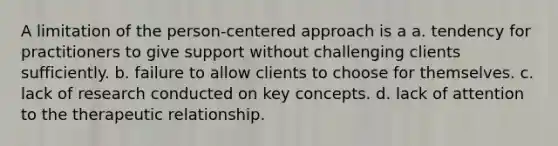 A limitation of the person-centered approach is a a. tendency for practitioners to give support without challenging clients sufficiently. b. failure to allow clients to choose for themselves. c. lack of research conducted on key concepts. d. lack of attention to the therapeutic relationship.