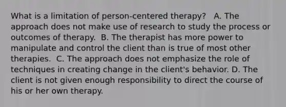 What is a limitation of person-centered therapy? ​ ​ A. The approach does not make use of research to study the process or outcomes of therapy. ​ B. The therapist has more power to manipulate and control the client than is true of most other therapies. ​ C. The approach does not emphasize the role of techniques in creating change in the client's behavior. D.​ The client is not given enough responsibility to direct the course of his or her own therapy.