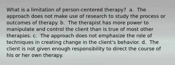 What is a limitation of person-centered therapy? ​ a. ​ The approach does not make use of research to study the process or outcomes of therapy. b. ​ The therapist has more power to manipulate and control the client than is true of most other therapies. c. ​ The approach does not emphasize the role of techniques in creating change in the client's behavior. d. ​ The client is not given enough responsibility to direct the course of his or her own therapy.