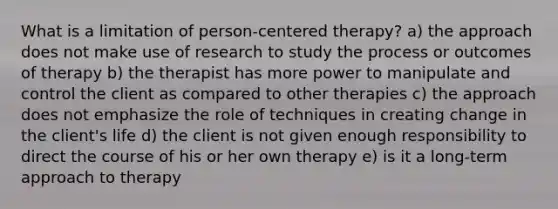 What is a limitation of person-centered therapy? a) the approach does not make use of research to study the process or outcomes of therapy b) the therapist has more power to manipulate and control the client as compared to other therapies c) the approach does not emphasize the role of techniques in creating change in the client's life d) the client is not given enough responsibility to direct the course of his or her own therapy e) is it a long-term approach to therapy