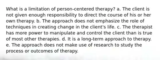 What is a limitation of person-centered therapy? a. The client is not given enough responsibility to direct the course of his or her own therapy. b. The approach does not emphasize the role of techniques in creating change in the client's life. c. The therapist has more power to manipulate and control the client than is true of most other therapies. d. It is a long-term approach to therapy. e. The approach does not make use of research to study the process or outcomes of therapy.