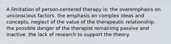 A limitation of person-centered therapy is: the overemphasis on unconscious factors. the emphasis on complex ideas and concepts. neglect of the value of the therapeutic relationship. the possible danger of the therapist remaining passive and inactive. the lack of research to support the theory.