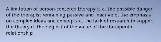 A limitation of person-centered therapy is a. the possible danger of the therapist remaining passive and inactive b. the emphasis on complex ideas and concepts c. the lack of research to support the theory d. the neglect of the value of the therapeutic relationship