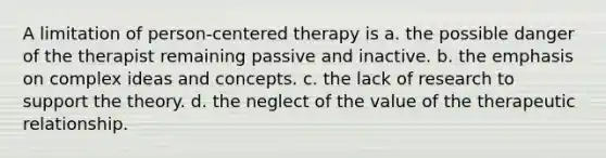 A limitation of person-centered therapy is a. the possible danger of the therapist remaining passive and inactive. b. the emphasis on complex ideas and concepts. c. the lack of research to support the theory. d. the neglect of the value of the therapeutic relationship.