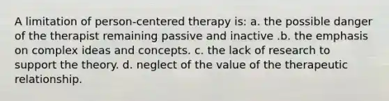 A limitation of person-centered therapy is: a. the possible danger of the therapist remaining passive and inactive .b. the emphasis on complex ideas and concepts. c. the lack of research to support the theory. d. neglect of the value of the therapeutic relationship.