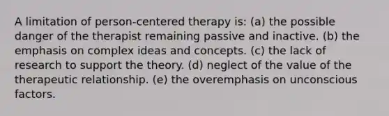 A limitation of person-centered therapy is: (a) the possible danger of the therapist remaining passive and inactive. (b) the emphasis on complex ideas and concepts. (c) the lack of research to support the theory. (d) neglect of the value of the therapeutic relationship. (e) the overemphasis on unconscious factors.