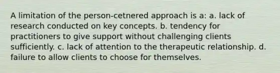 A limitation of the person-cetnered approach is a: a. lack of research conducted on key concepts. b. tendency for practitioners to give support without challenging clients sufficiently. c. lack of attention to the therapeutic relationship. d. failure to allow clients to choose for themselves.