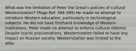 What was the limitation of Peter the Great's policies of cultural Westernization? (Page Ref: 394-395) He made no attempt to introduce Western education, particularly in technological subjects. He did not have firsthand knowledge of Western institutions. Peter made no attempt to enforce cultural reforms. Despite tsarist proclamations, Westernization failed to have any impact on Russian society. Westernization was limited to the elite.