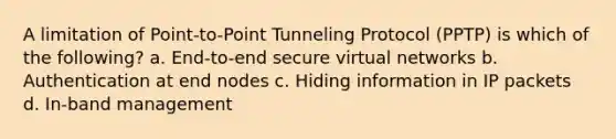 A limitation of Point-to-Point Tunneling Protocol (PPTP) is which of the following? a. End-to-end secure virtual networks b. Authentication at end nodes c. Hiding information in IP packets d. In-band management