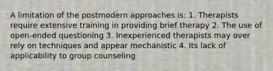 A limitation of the postmodern approaches is: 1. Therapists require extensive training in providing brief therapy 2. The use of open-ended questioning 3. Inexperienced therapists may over rely on techniques and appear mechanistic 4. Its lack of applicability to group counseling