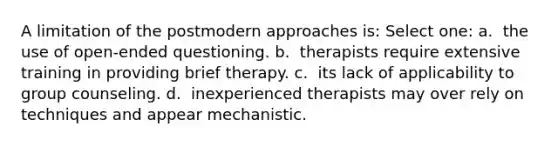 A limitation of the postmodern approaches is: Select one: a. ​ the use of open-ended questioning. b. ​ therapists require extensive training in providing brief therapy. c. ​ its lack of applicability to group counseling. d. ​ inexperienced therapists may over rely on techniques and appear mechanistic.