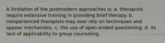 A limitation of the postmodern approaches is: a. ​therapists require extensive training in providing brief therapy. b. ​inexperienced therapists may over rely on techniques and appear mechanistic. c. ​the use of open-ended questioning. d. ​its lack of applicability to group counseling.