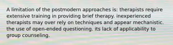 A limitation of the postmodern approaches is: therapists require extensive training in providing brief therapy. inexperienced therapists may over rely on techniques and appear mechanistic. the use of open-ended questioning. its lack of applicability to group counseling.