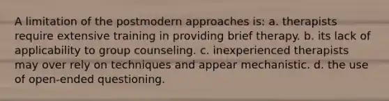 A limitation of the postmodern approaches is: a. therapists require extensive training in providing brief therapy. b. its lack of applicability to group counseling. c. inexperienced therapists may over rely on techniques and appear mechanistic. d. the use of open-ended questioning.