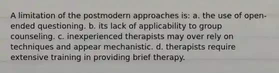 A limitation of the postmodern approaches is: a. the use of open-ended questioning. b. its lack of applicability to group counseling. c. inexperienced therapists may over rely on techniques and appear mechanistic. d. therapists require extensive training in providing brief therapy.