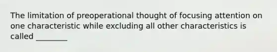 The limitation of preoperational thought of focusing attention on one characteristic while excluding all other characteristics is called ________