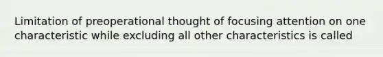 Limitation of preoperational thought of focusing attention on one characteristic while excluding all other characteristics is called