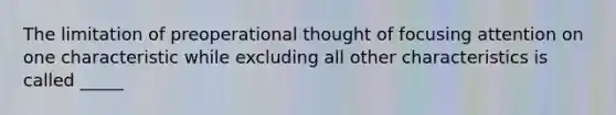 The limitation of preoperational thought of focusing attention on one characteristic while excluding all other characteristics is called _____