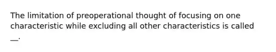 The limitation of preoperational thought of focusing on one characteristic while excluding all other characteristics is called __.