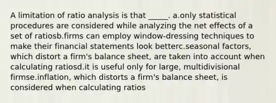 A limitation of ratio analysis is that _____. a.only statistical procedures are considered while analyzing the net effects of a set of ratiosb.firms can employ window-dressing techniques to make their financial statements look betterc.seasonal factors, which distort a firm's balance sheet, are taken into account when calculating ratiosd.it is useful only for large, multidivisional firmse.inflation, which distorts a firm's balance sheet, is considered when calculating ratios