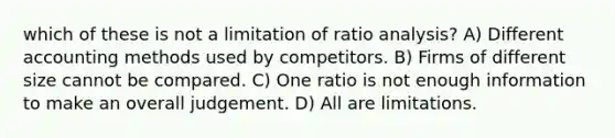 which of these is not a limitation of ratio analysis? A) Different accounting methods used by competitors. B) Firms of different size cannot be compared. C) One ratio is not enough information to make an overall judgement. D) All are limitations.