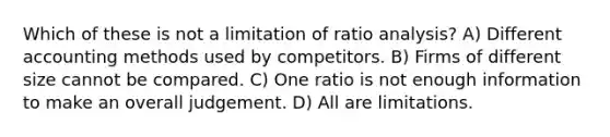 Which of these is not a limitation of ratio analysis? A) Different accounting methods used by competitors. B) Firms of different size cannot be compared. C) One ratio is not enough information to make an overall judgement. D) All are limitations.