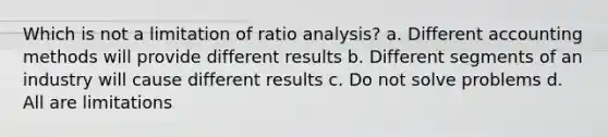 Which is not a limitation of <a href='https://www.questionai.com/knowledge/kJSGp0yYmF-ratio-analysis' class='anchor-knowledge'>ratio analysis</a>? a. Different accounting methods will provide different results b. Different segments of an industry will cause different results c. Do not solve problems d. All are limitations