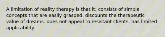 A limitation of reality therapy is that it: consists of simple concepts that are easily grasped. discounts the therapeutic value of dreams. does not appeal to resistant clients. has limited applicability.