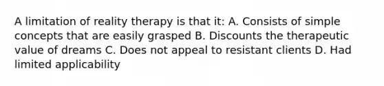 A limitation of reality therapy is that it: A. Consists of simple concepts that are easily grasped B. Discounts the therapeutic value of dreams C. Does not appeal to resistant clients D. Had limited applicability