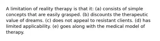 A limitation of reality therapy is that it: (a) consists of simple concepts that are easily grasped. (b) discounts the therapeutic value of dreams. (c) does not appeal to resistant clients. (d) has limited applicability. (e) goes along with the medical model of therapy.