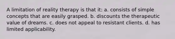 A limitation of reality therapy is that it:​ a. ​consists of simple concepts that are easily grasped. b. ​discounts the therapeutic value of dreams. c. ​does not appeal to resistant clients. d. ​has limited applicability.