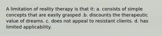 A limitation of reality therapy is that it: a. consists of simple concepts that are easily grasped .b. discounts the therapeutic value of dreams. c. does not appeal to resistant clients. d. has limited applicability.