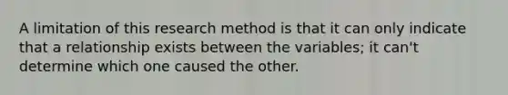 A limitation of this research method is that it can only indicate that a relationship exists between the variables; it can't determine which one caused the other.