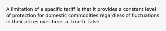 A limitation of a specific tariff is that it provides a constant level of protection for domestic commodities regardless of fluctuations in their prices over time. a. true b. false