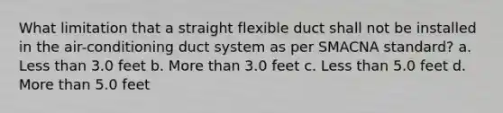 What limitation that a straight flexible duct shall not be installed in the air-conditioning duct system as per SMACNA standard? a. Less than 3.0 feet b. More than 3.0 feet c. Less than 5.0 feet d. More than 5.0 feet