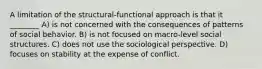 A limitation of the structural-functional approach is that it ________ A) is not concerned with the consequences of patterns of social behavior. B) is not focused on macro-level social structures. C) does not use the sociological perspective. D) focuses on stability at the expense of conflict.