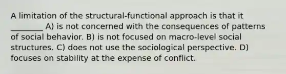 A limitation of the structural-functional approach is that it ________ A) is not concerned with the consequences of patterns of social behavior. B) is not focused on macro-level social structures. C) does not use the sociological perspective. D) focuses on stability at the expense of conflict.