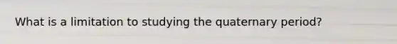 What is a limitation to studying the quaternary period?