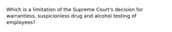 Which is a limitation of the Supreme Court's decision for warrantless, suspicionless drug and alcohol testing of employees?