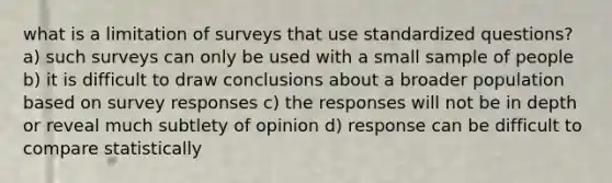 what is a limitation of surveys that use standardized questions? a) such surveys can only be used with a small sample of people b) it is difficult to draw conclusions about a broader population based on survey responses c) the responses will not be in depth or reveal much subtlety of opinion d) response can be difficult to compare statistically