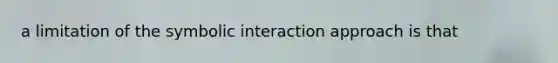 a limitation of the symbolic interaction approach is that