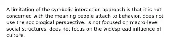 A limitation of the symbolic-interaction approach is that it is not concerned with the meaning people attach to behavior. does not use the sociological perspective. is not focused on macro-level social structures. does not focus on the widespread influence of culture.